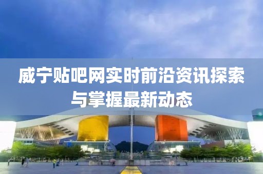 威宁贴吧网实时前沿资讯探索与掌握最新动态