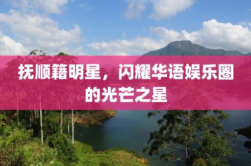 抚顺籍明星，闪耀华语娱乐圈的光芒之星
