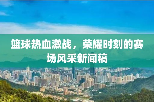 篮球热血激战，荣耀时刻的赛场风采新闻稿