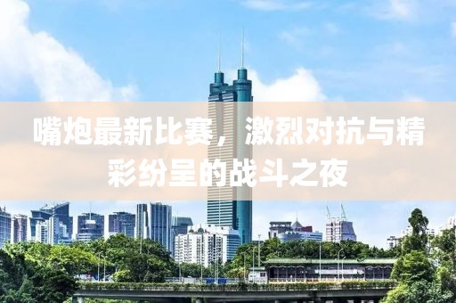 嘴炮最新比赛，激烈对抗与精彩纷呈的战斗之夜