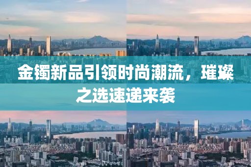金镯新品引领时尚潮流，璀璨之选速递来袭