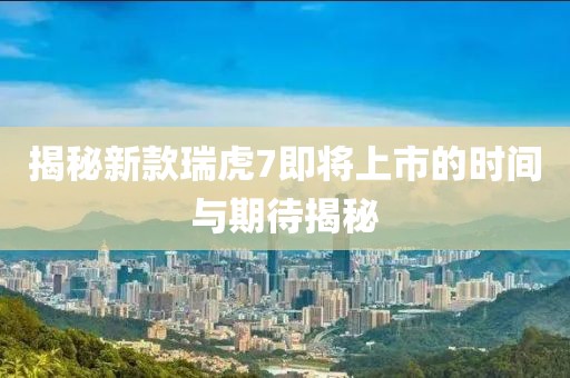 揭秘新款瑞虎7即将上市的时间与期待揭秘