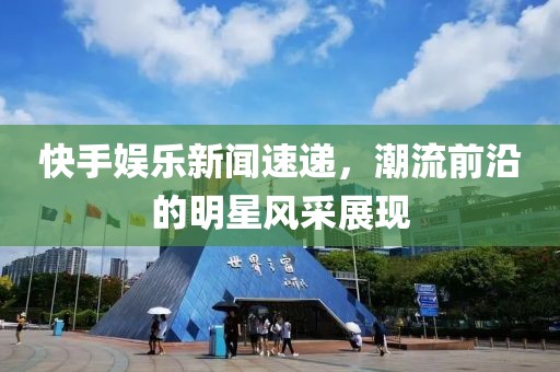 快手娱乐新闻速递，潮流前沿的明星风采展现