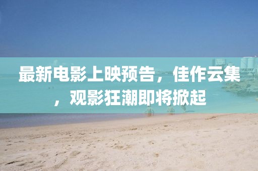 最新电影上映预告，佳作云集，观影狂潮即将掀起