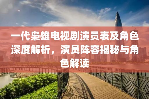 一代枭雄电视剧演员表及角色深度解析，演员阵容揭秘与角色解读