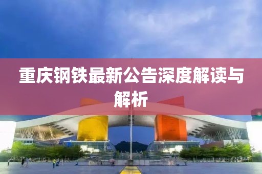 重庆钢铁最新公告深度解读与解析