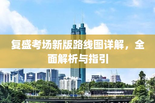 复盛考场新版路线图详解，全面解析与指引