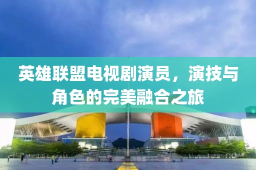 英雄联盟电视剧演员，演技与角色的完美融合之旅
