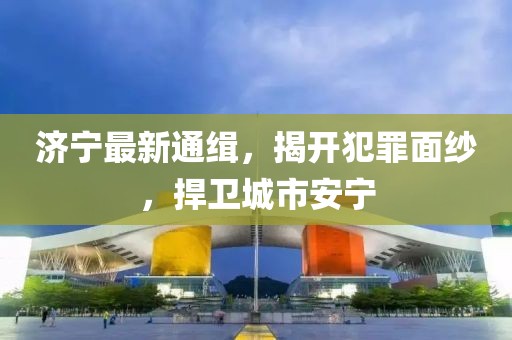 济宁最新通缉，揭开犯罪面纱，捍卫城市安宁