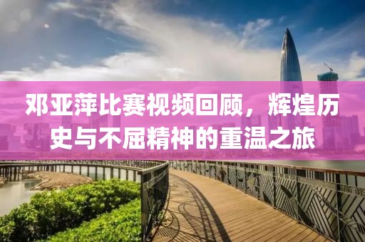 邓亚萍比赛视频回顾，辉煌历史与不屈精神的重温之旅