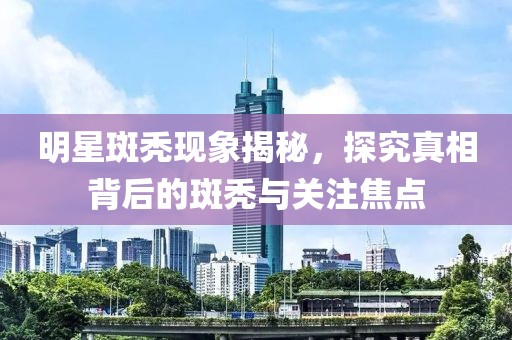 明星斑秃现象揭秘，探究真相背后的斑秃与关注焦点
