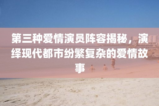 第三种爱情演员阵容揭秘，演绎现代都市纷繁复杂的爱情故事