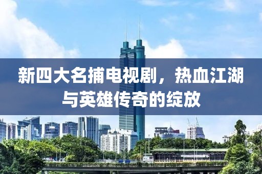 新四大名捕电视剧，热血江湖与英雄传奇的绽放