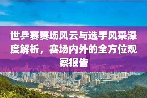 世乒赛赛场风云与选手风采深度解析，赛场内外的全方位观察报告