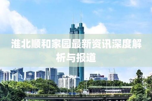 淮北顺和家园最新资讯深度解析与报道