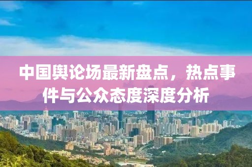 中国舆论场最新盘点，热点事件与公众态度深度分析