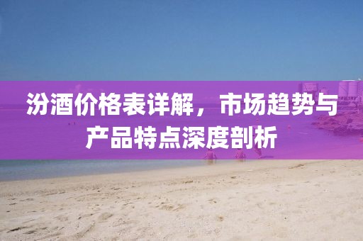汾酒价格表详解，市场趋势与产品特点深度剖析