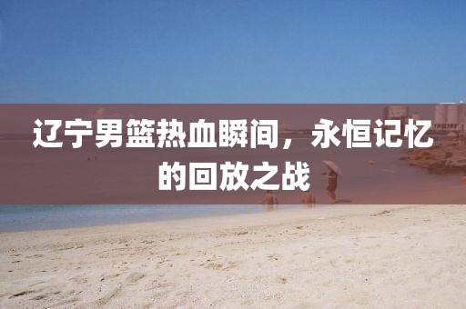 辽宁男篮热血瞬间，永恒记忆的回放之战
