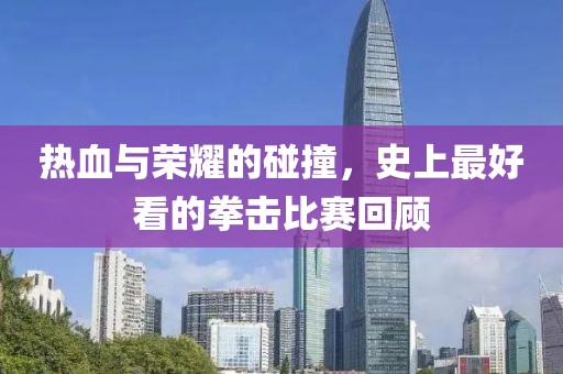 热血与荣耀的碰撞，史上最好看的拳击比赛回顾