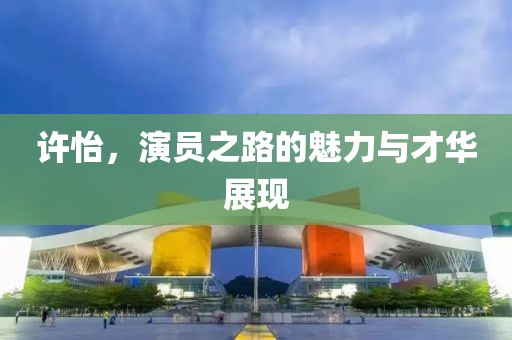 许怡，演员之路的魅力与才华展现