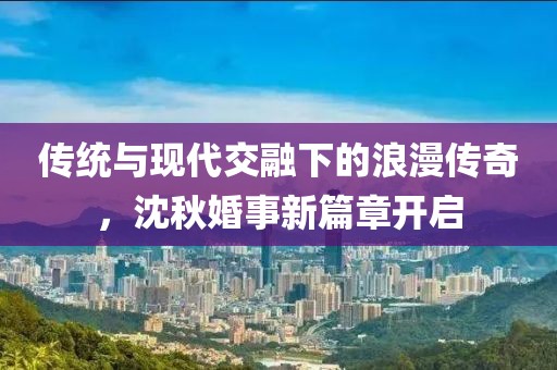 传统与现代交融下的浪漫传奇，沈秋婚事新篇章开启