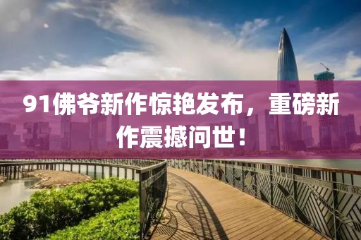 91佛爷新作惊艳发布，重磅新作震撼问世！