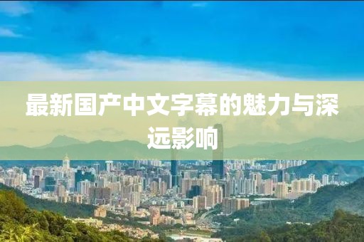 最新国产中文字幕的魅力与深远影响