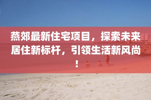燕郊最新住宅项目，探索未来居住新标杆，引领生活新风尚！