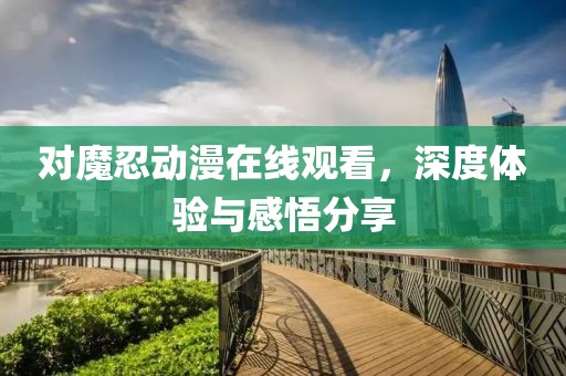 对魔忍动漫在线观看，深度体验与感悟分享