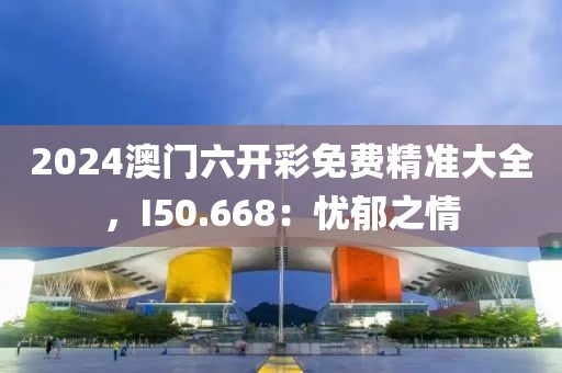 2024澳门六开彩免费精准大全，I50.668：忧郁之情