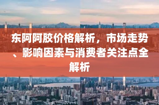 东阿阿胶价格解析，市场走势、影响因素与消费者关注点全解析
