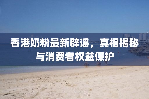 香港奶粉最新辟谣，真相揭秘与消费者权益保护