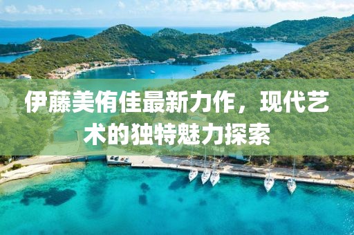 伊藤美侑佳最新力作，现代艺术的独特魅力探索