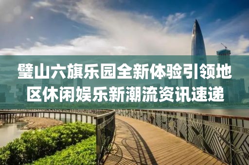 璧山六旗乐园全新体验引领地区休闲娱乐新潮流资讯速递