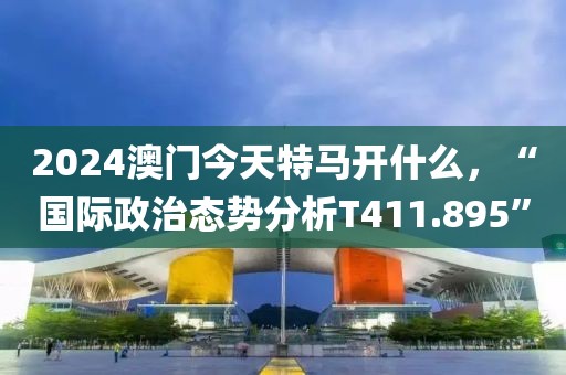 2024澳门今天特马开什么，“国际政治态势分析T411.895”