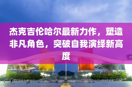 杰克吉伦哈尔最新力作，塑造非凡角色，突破自我演绎新高度