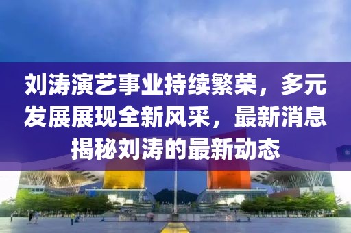 刘涛演艺事业持续繁荣，多元发展展现全新风采，最新消息揭秘刘涛的最新动态