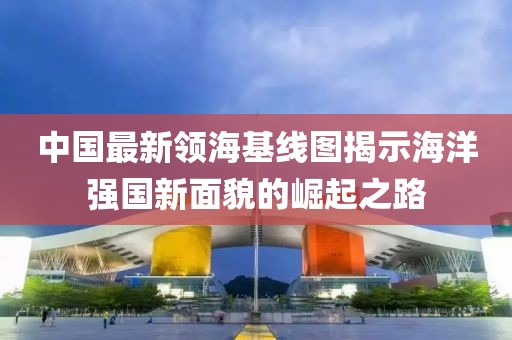 中国最新领海基线图揭示海洋强国新面貌的崛起之路