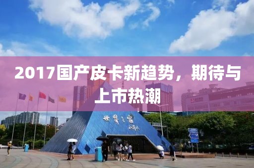 2017国产皮卡新趋势，期待与上市热潮