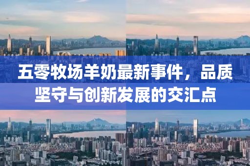 五零牧场羊奶最新事件，品质坚守与创新发展的交汇点