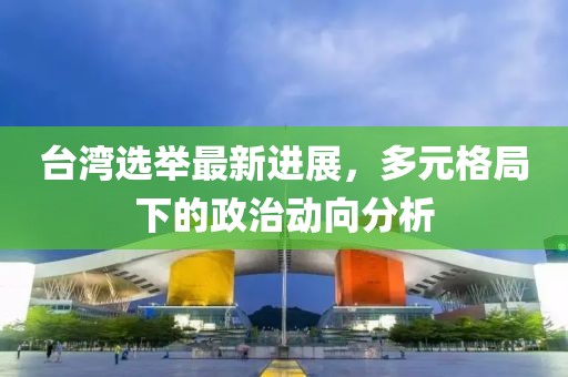 台湾选举最新进展，多元格局下的政治动向分析