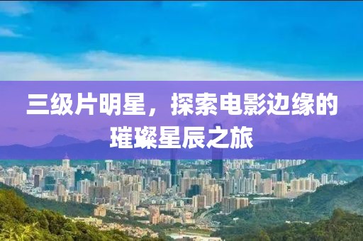 三级片明星，探索电影边缘的璀璨星辰之旅