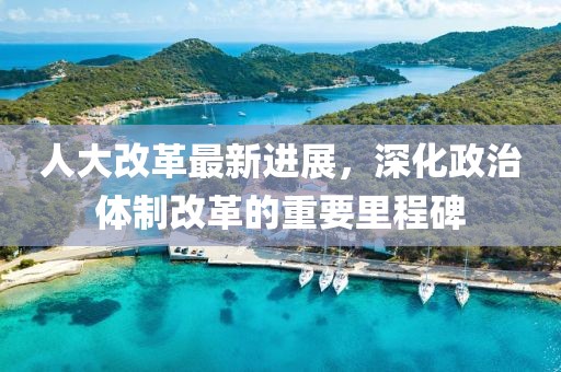 人大改革最新进展，深化政治体制改革的重要里程碑