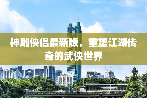 神雕侠侣最新版，重塑江湖传奇的武侠世界