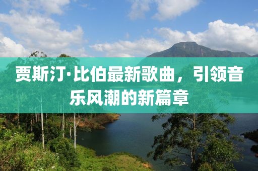 贾斯汀·比伯最新歌曲，引领音乐风潮的新篇章