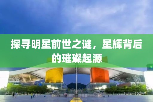 探寻明星前世之谜，星辉背后的璀璨起源