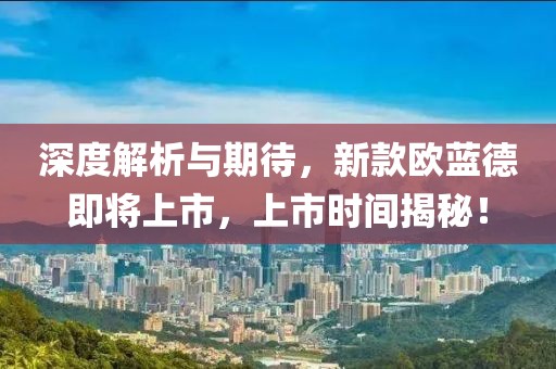 深度解析与期待，新款欧蓝德即将上市，上市时间揭秘！