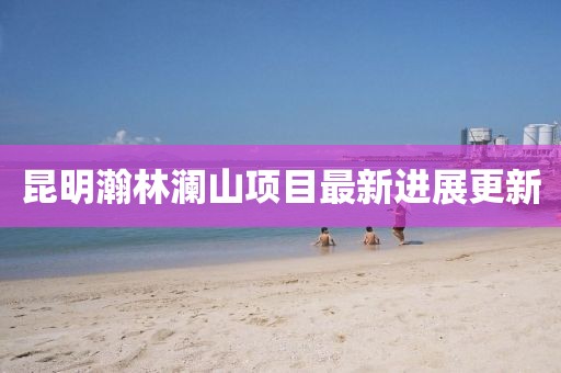 昆明瀚林澜山项目最新进展更新
