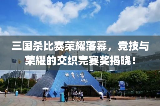 三国杀比赛荣耀落幕，竞技与荣耀的交织完赛奖揭晓！