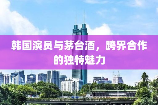 韩国演员与茅台酒，跨界合作的独特魅力
